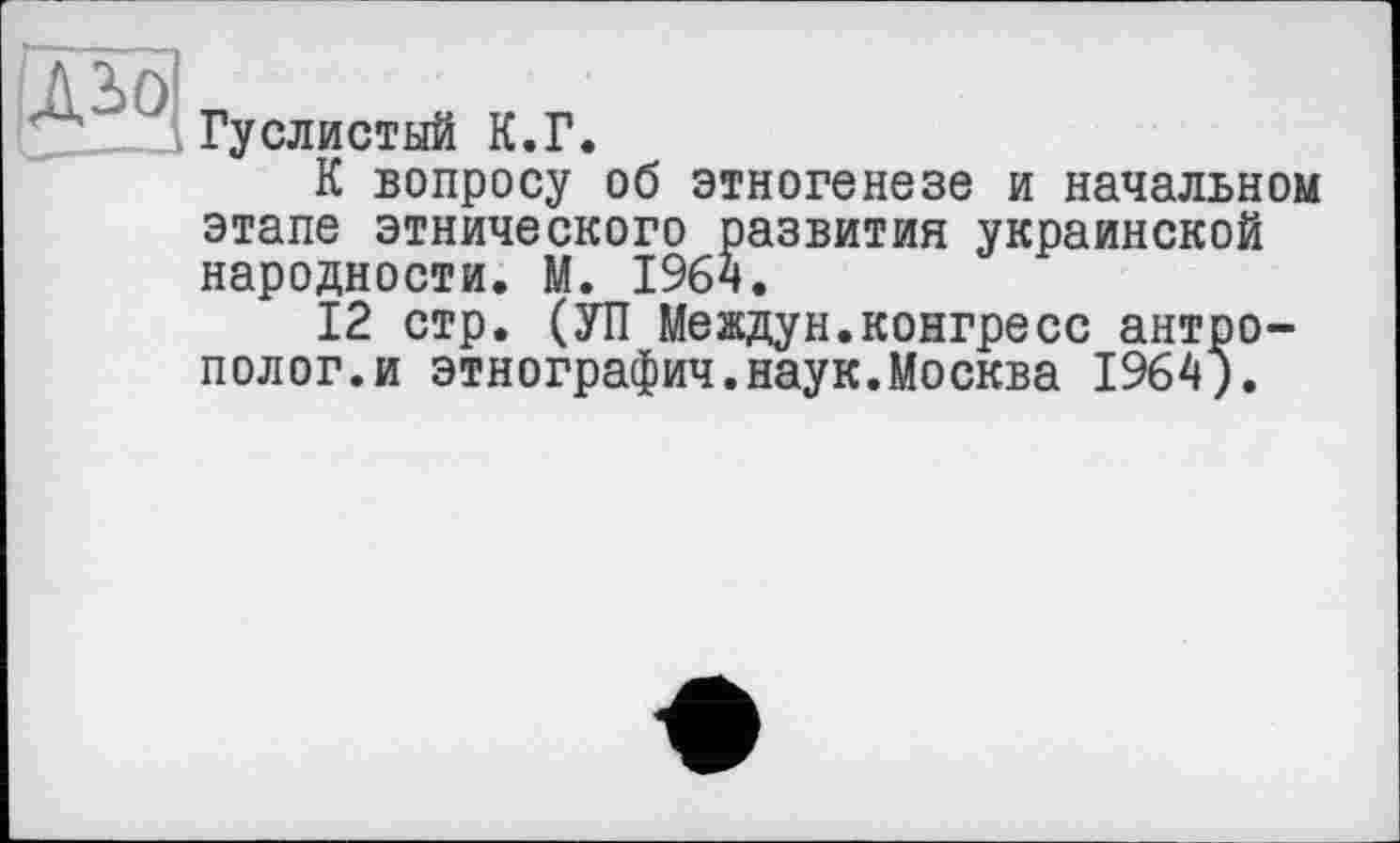 ﻿Л2>0
L—---
Гуслистый К.Г.
К вопросу об этногенезе и начальном этапе этнического развития украинской народности. М. 196ч.
12 стр. (УП Междун.конгресс антрополог, и этнографии.наук.Москва 1964).